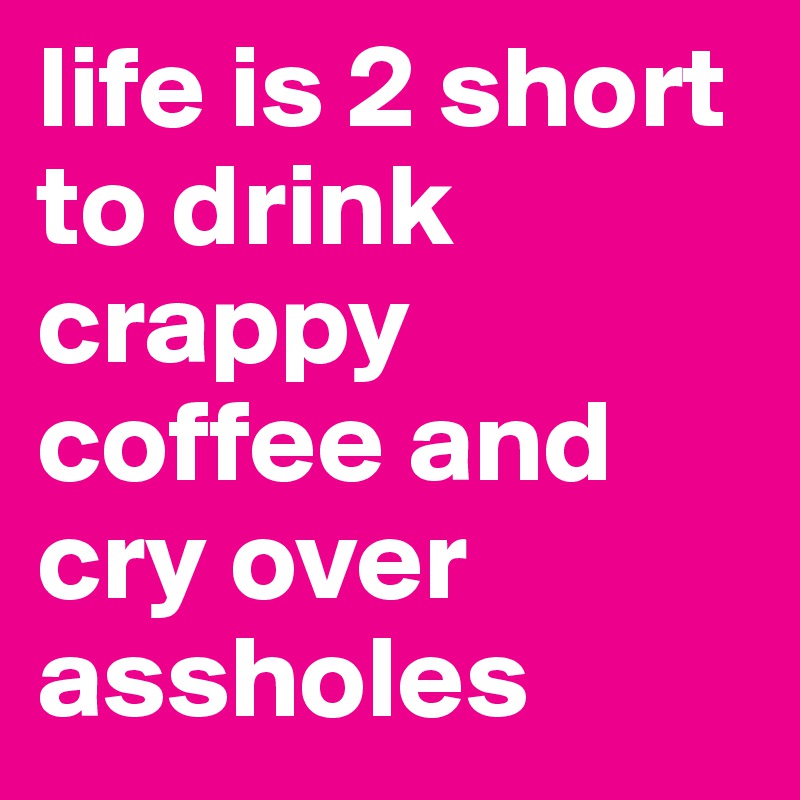 life is 2 short to drink crappy coffee and cry over assholes