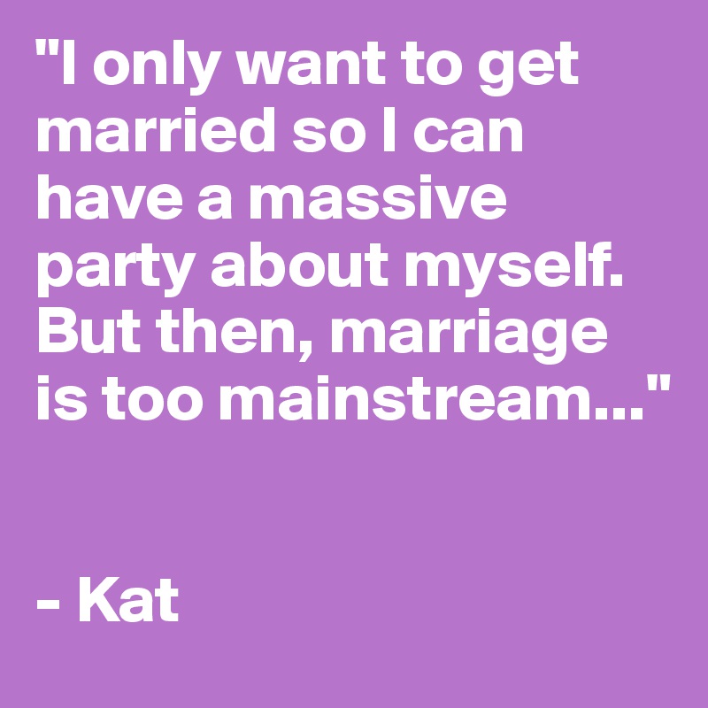 "I only want to get married so I can have a massive party about myself. But then, marriage is too mainstream..."


- Kat