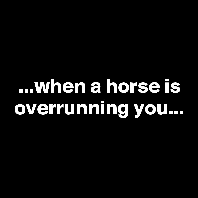 


  ...when a horse is
 overrunning you...


