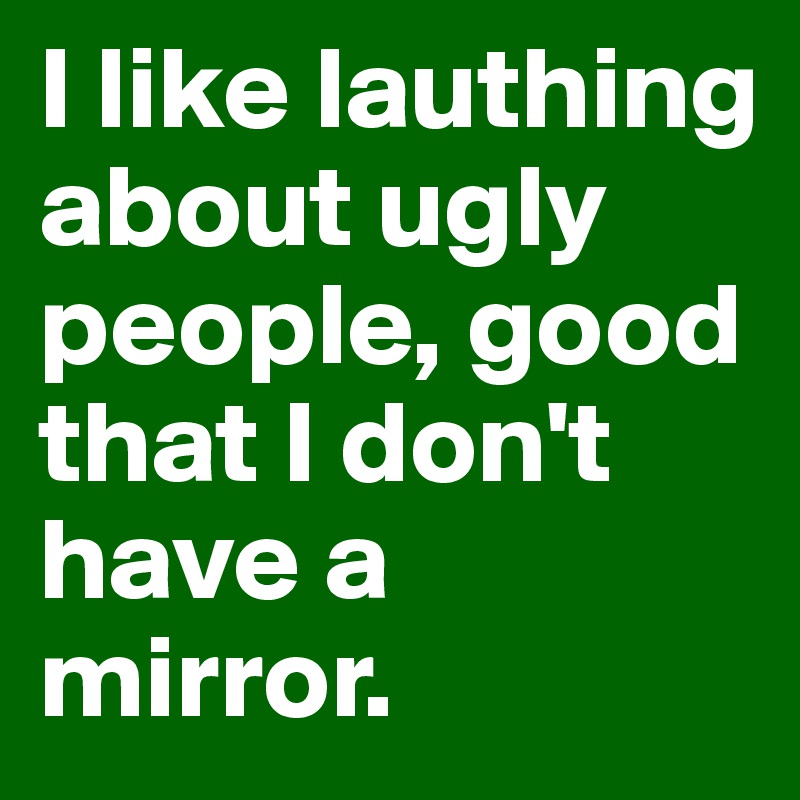I like lauthing about ugly people, good that I don't have a mirror.