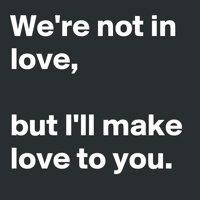We're not in love,

but I'll make love to you.