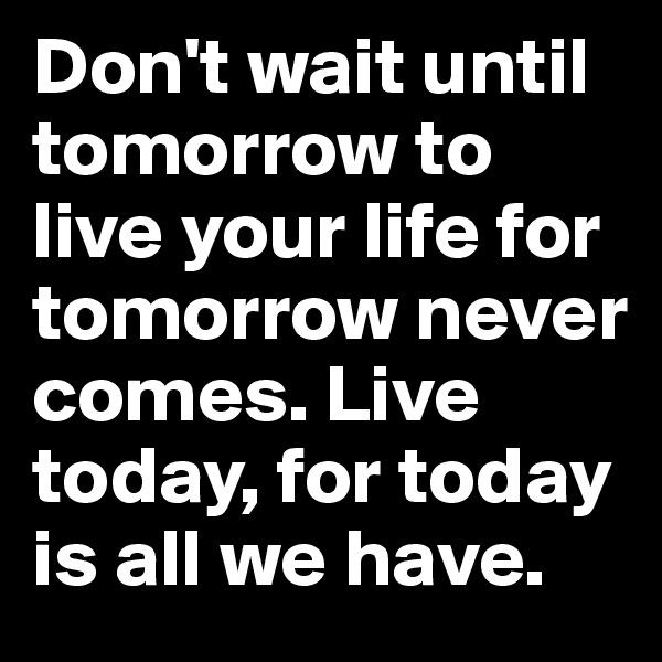 Don't wait until tomorrow to live your life for tomorrow never comes. Live today, for today is all we have.