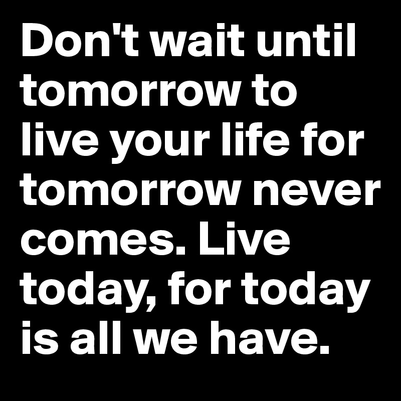 Don't wait until tomorrow to live your life for tomorrow never comes. Live today, for today is all we have.