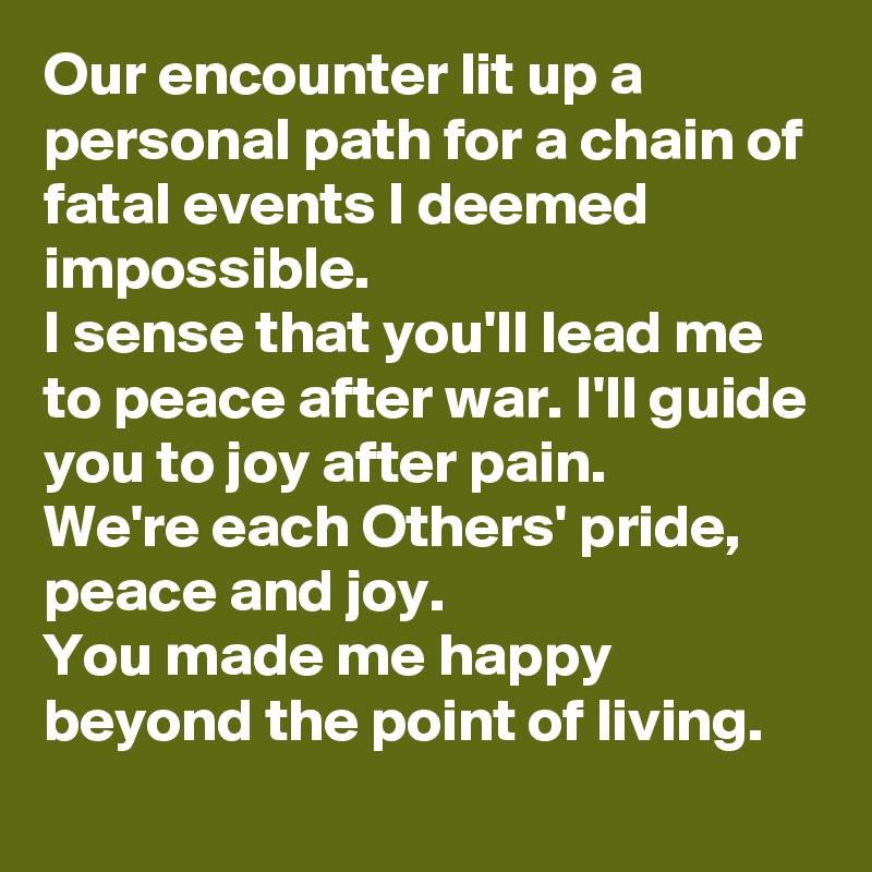 Our encounter lit up a personal path for a chain of fatal events I deemed impossible.
I sense that you'll lead me to peace after war. I'll guide you to joy after pain.
We're each Others' pride, peace and joy.
You made me happy beyond the point of living.
