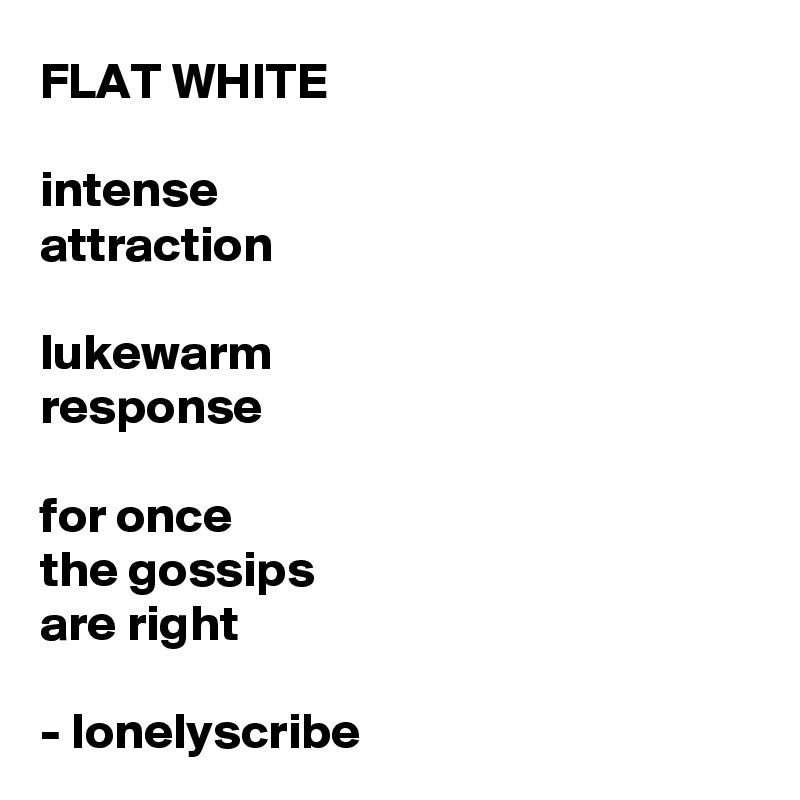 FLAT WHITE 

intense
attraction

lukewarm 
response 

for once 
the gossips 
are right 

- lonelyscribe 