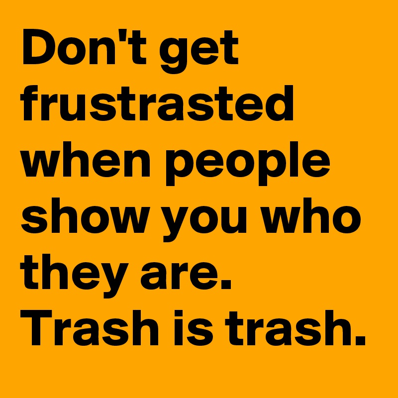 Don't get frustrasted when people show you who they are. Trash is trash.