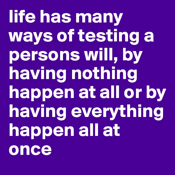 life has many ways of testing a persons will, by having nothing happen at all or by having everything happen all at once