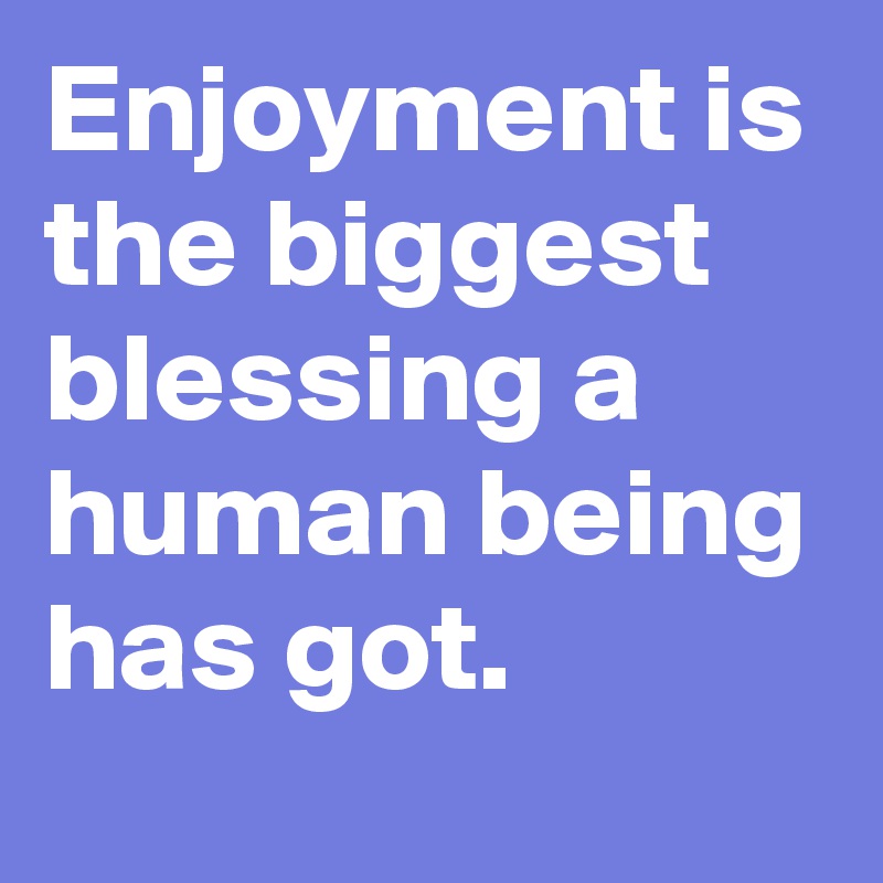 Enjoyment is the biggest blessing a human being has got.