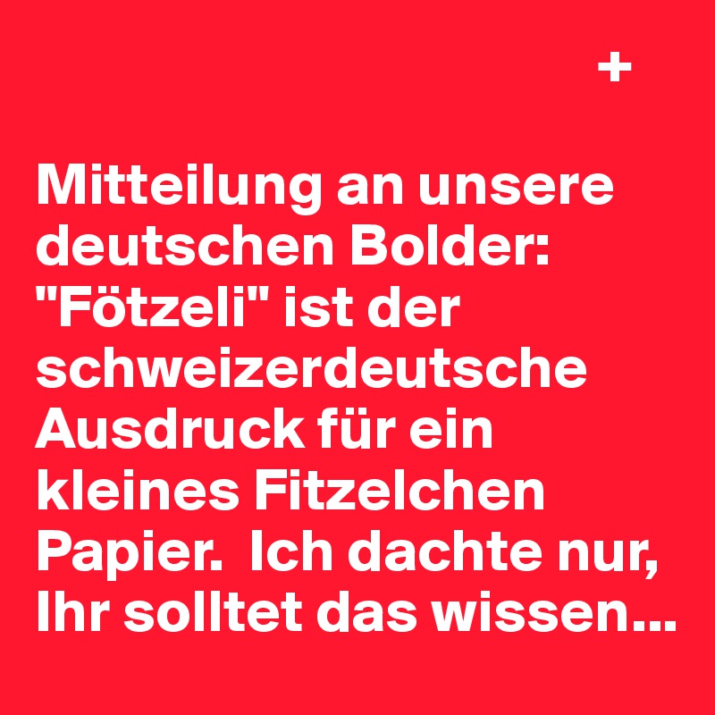                                               +

Mitteilung an unsere deutschen Bolder: "Fötzeli" ist der schweizerdeutsche Ausdruck für ein kleines Fitzelchen Papier.  Ich dachte nur, Ihr solltet das wissen...