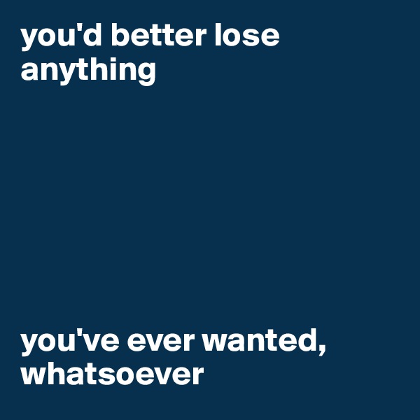 you'd better lose anything







you've ever wanted,
whatsoever