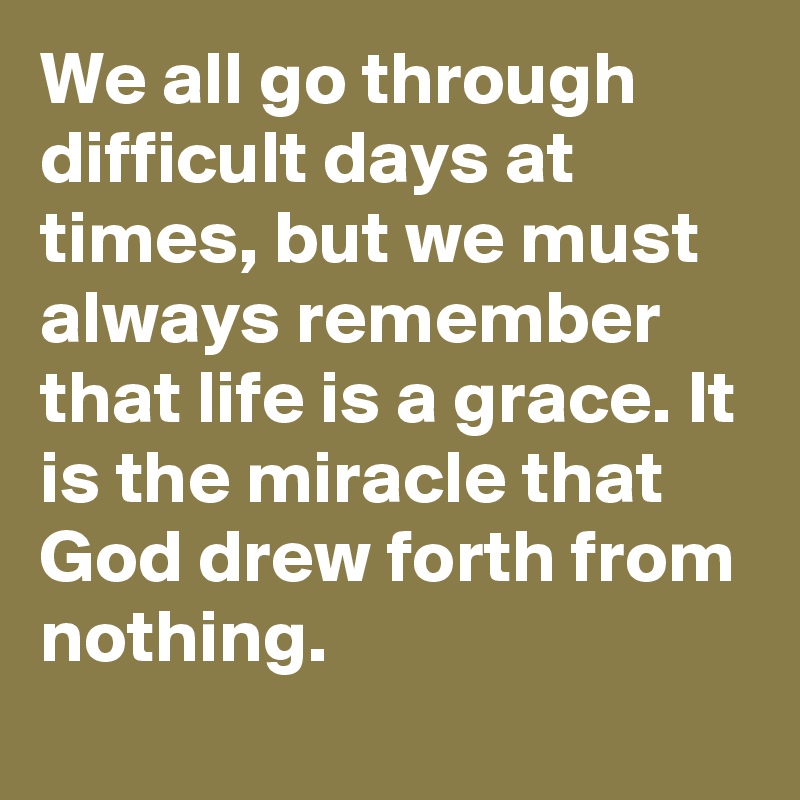 We all go through difficult days at times, but we must always remember that life is a grace. It is the miracle that God drew forth from nothing.