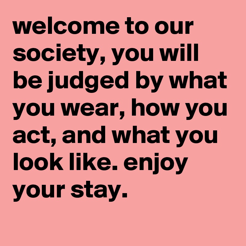 welcome to our society, you will be judged by what you wear, how you act, and what you look like. enjoy your stay.