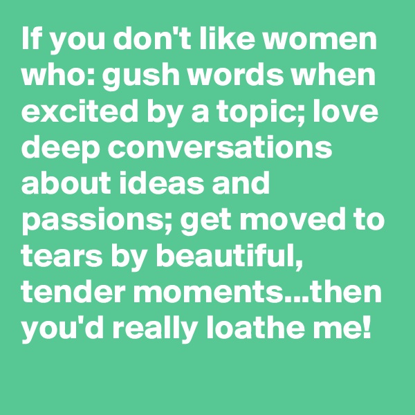 If you don't like women who: gush words when excited by a topic; love deep conversations about ideas and passions; get moved to tears by beautiful, tender moments...then you'd really loathe me!