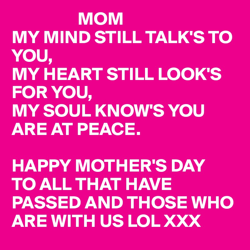                   MOM
MY MIND STILL TALK'S TO YOU,
MY HEART STILL LOOK'S FOR YOU,
MY SOUL KNOW'S YOU ARE AT PEACE.

HAPPY MOTHER'S DAY
TO ALL THAT HAVE 
PASSED AND THOSE WHO ARE WITH US LOL XXX