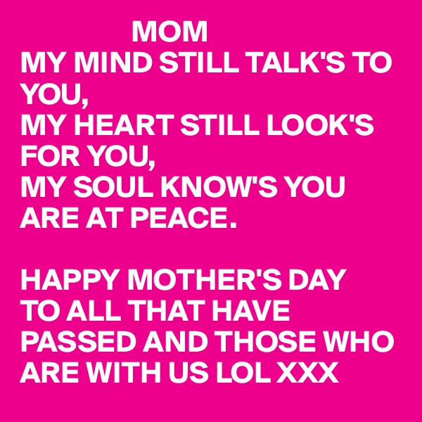                   MOM
MY MIND STILL TALK'S TO YOU,
MY HEART STILL LOOK'S FOR YOU,
MY SOUL KNOW'S YOU ARE AT PEACE.

HAPPY MOTHER'S DAY
TO ALL THAT HAVE 
PASSED AND THOSE WHO ARE WITH US LOL XXX