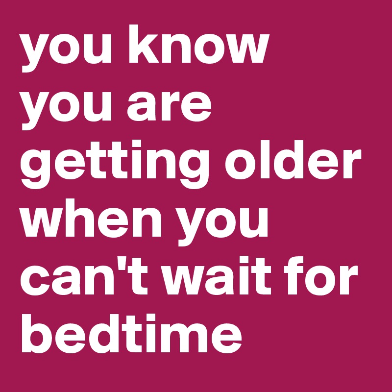 you know you are getting older when you can't wait for bedtime