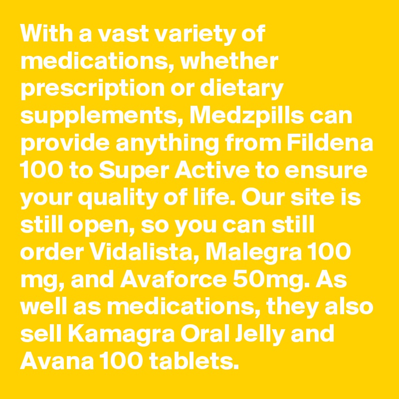 With a vast variety of medications, whether prescription or dietary supplements, Medzpills can provide anything from Fildena 100 to Super Active to ensure your quality of life. Our site is still open, so you can still order Vidalista, Malegra 100 mg, and Avaforce 50mg. As well as medications, they also sell Kamagra Oral Jelly and Avana 100 tablets.