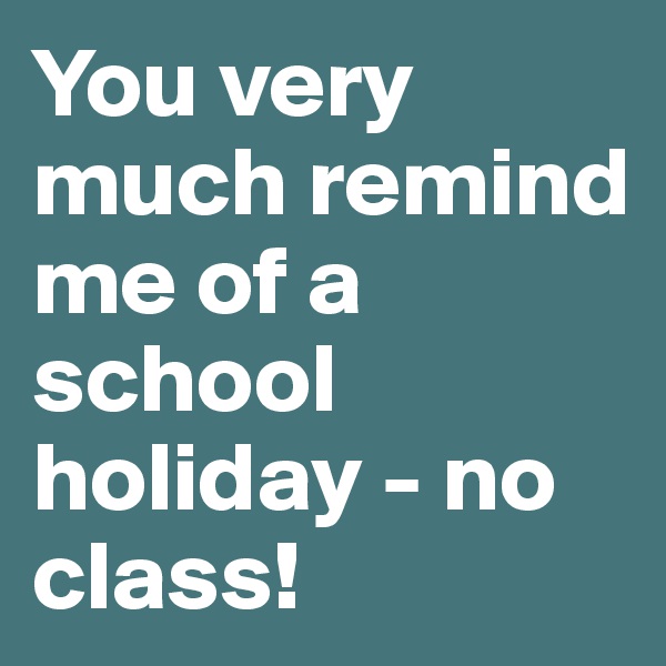 You very much remind me of a school holiday - no class!