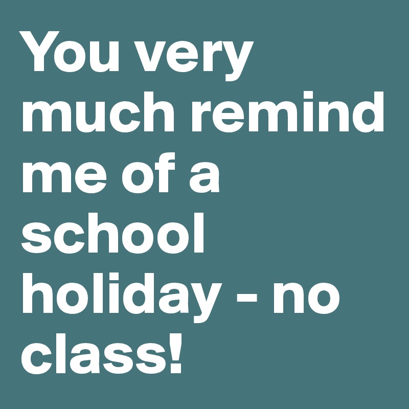 You very much remind me of a school holiday - no class!