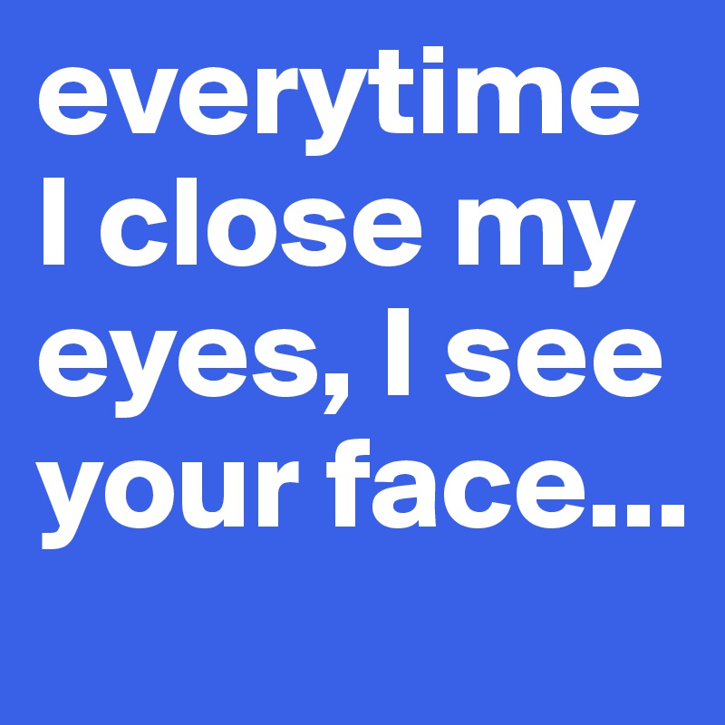 everytime I close my eyes, I see your face...