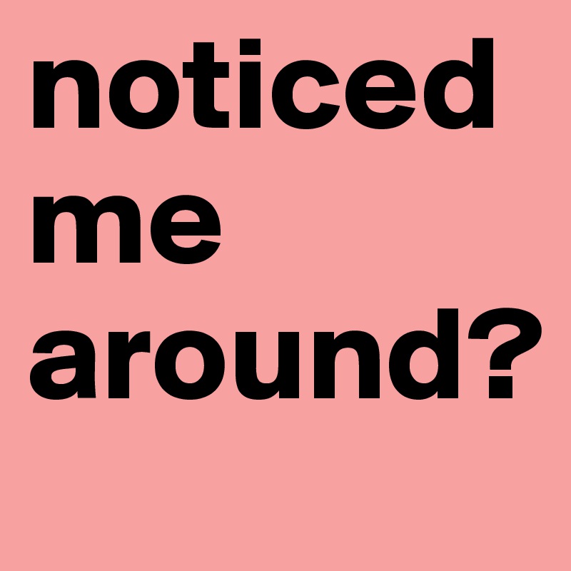 noticed
me
around?