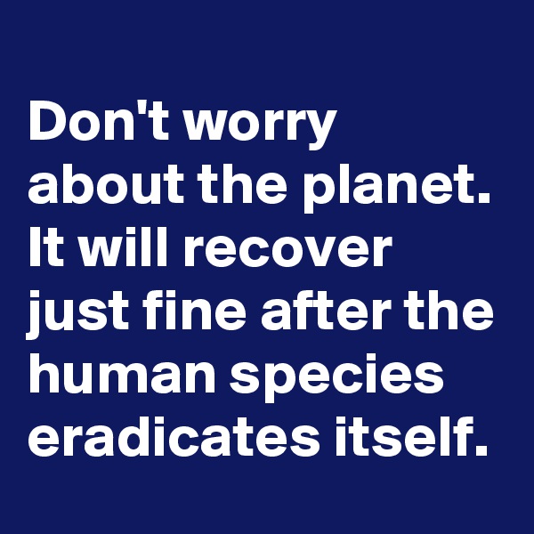
Don't worry about the planet.
It will recover just fine after the human species eradicates itself.