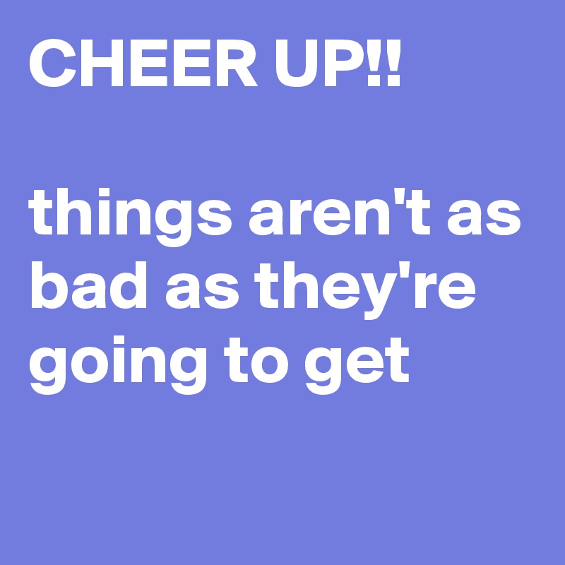 CHEER UP!!

things aren't as bad as they're going to get
