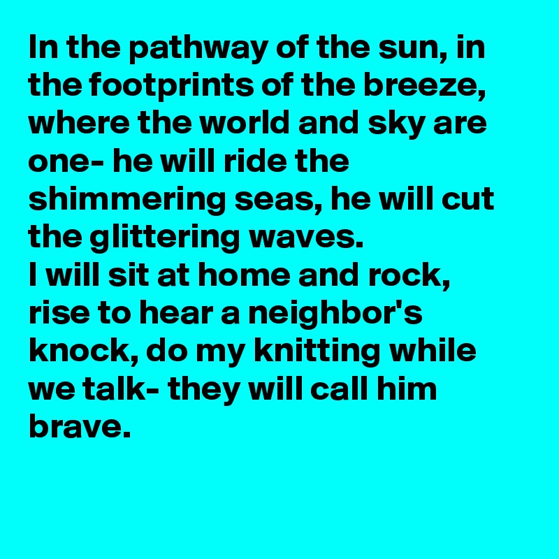 In the pathway of the sun, in the footprints of the breeze, where the world and sky are one- he will ride the shimmering seas, he will cut the glittering waves.
I will sit at home and rock, rise to hear a neighbor's  knock, do my knitting while we talk- they will call him brave.

