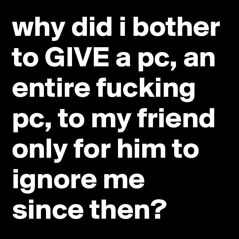 why did i bother to GIVE a pc, an entire fucking pc, to my friend only for him to ignore me since then? 