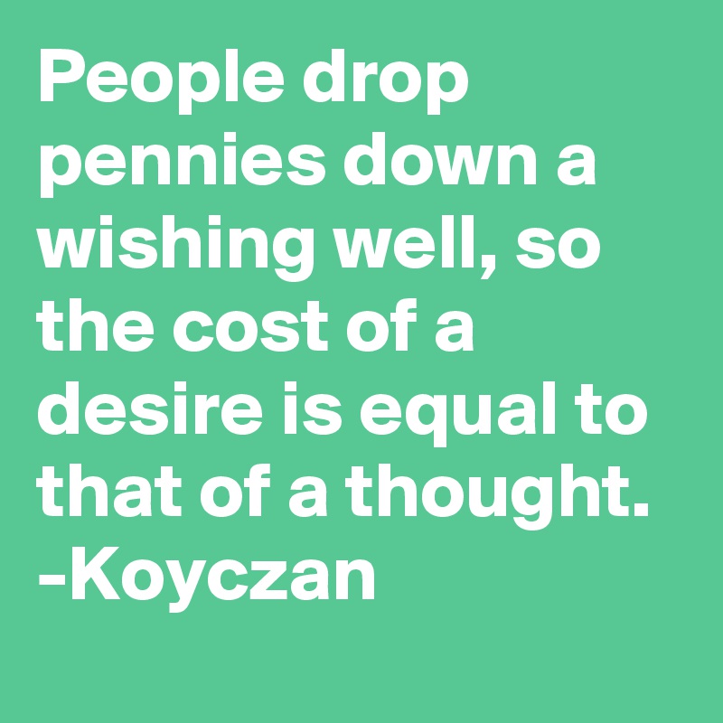 People drop pennies down a wishing well, so the cost of a desire is equal to that of a thought. 
-Koyczan