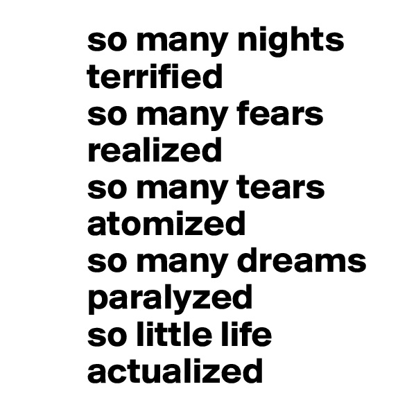          so many nights
         terrified 
         so many fears
         realized
         so many tears 
         atomized
         so many dreams 
         paralyzed 
         so little life 
         actualized