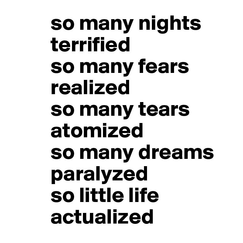          so many nights
         terrified 
         so many fears
         realized
         so many tears 
         atomized
         so many dreams 
         paralyzed 
         so little life 
         actualized