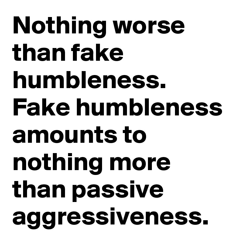 Nothing worse than fake humbleness. Fake humbleness amounts to nothing more than passive aggressiveness. 