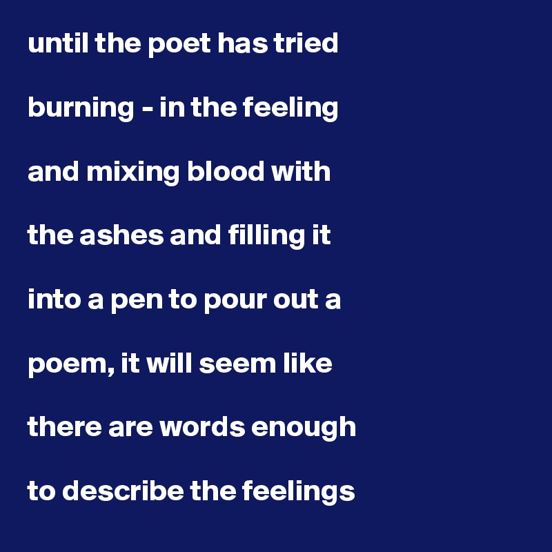 until the poet has tried

burning - in the feeling

and mixing blood with

the ashes and filling it

into a pen to pour out a

poem, it will seem like

there are words enough

to describe the feelings 