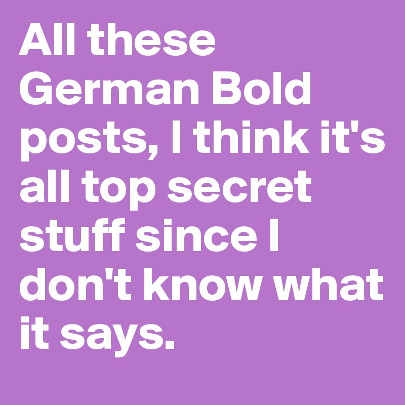 All these German Bold posts, I think it's all top secret stuff since I ...