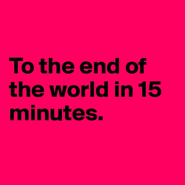 

To the end of the world in 15 minutes.

