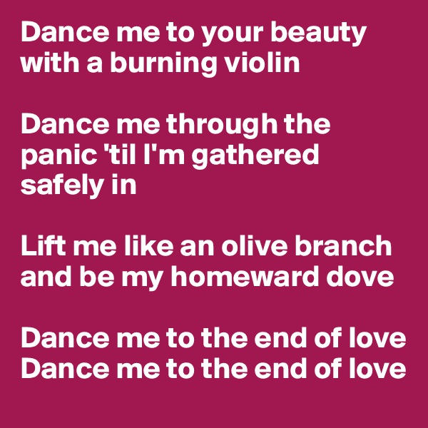 Dance me to your beauty with a burning violin

Dance me through the panic 'til I'm gathered safely in

Lift me like an olive branch and be my homeward dove

Dance me to the end of love
Dance me to the end of love