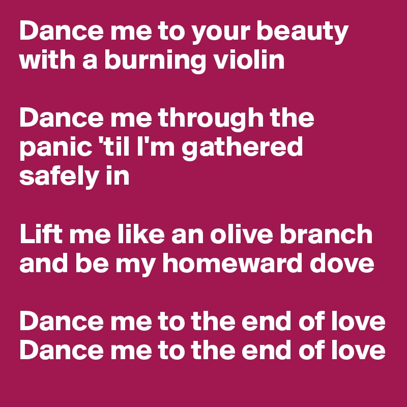 Dance me to your beauty with a burning violin

Dance me through the panic 'til I'm gathered safely in

Lift me like an olive branch and be my homeward dove

Dance me to the end of love
Dance me to the end of love