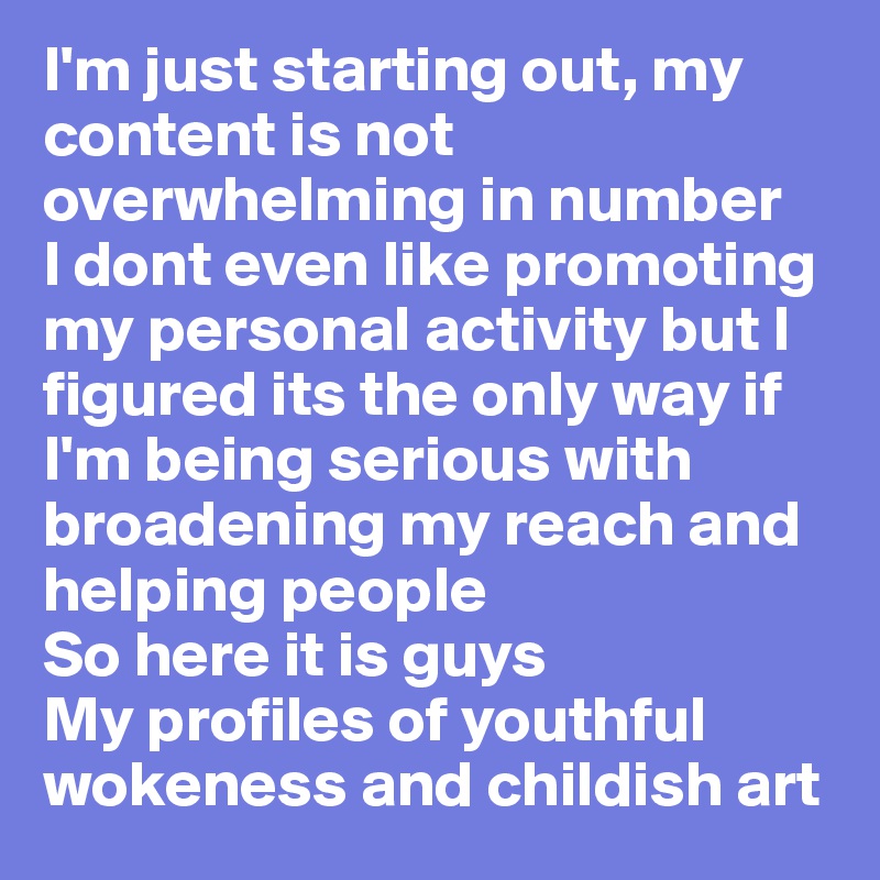 I'm just starting out, my content is not overwhelming in number
I dont even like promoting my personal activity but I figured its the only way if I'm being serious with broadening my reach and helping people 
So here it is guys 
My profiles of youthful wokeness and childish art