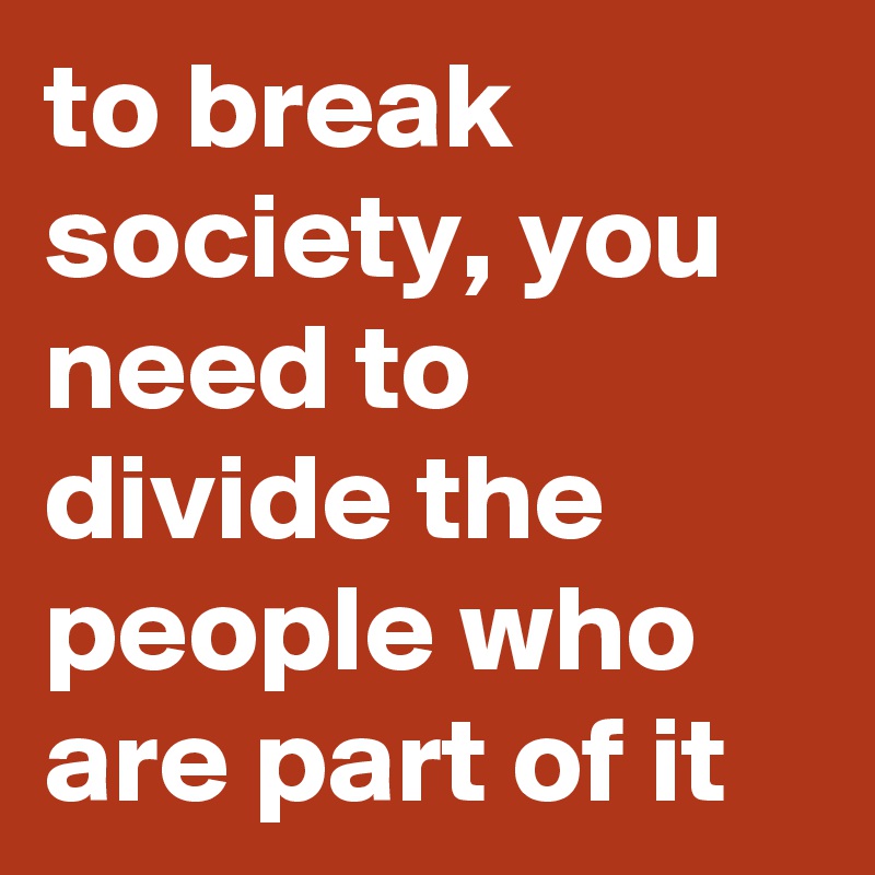 to break society, you need to divide the people who are part of it
