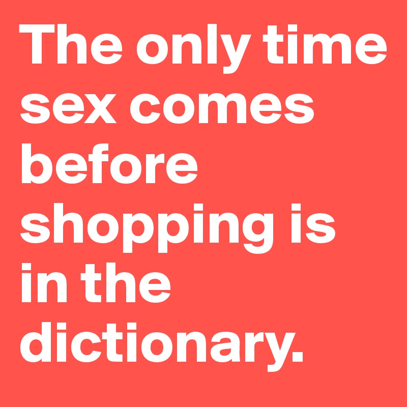 The only time sex comes before shopping is in the dictionary. 