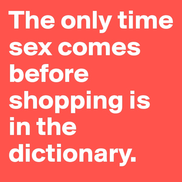 The only time sex comes before shopping is in the dictionary. 