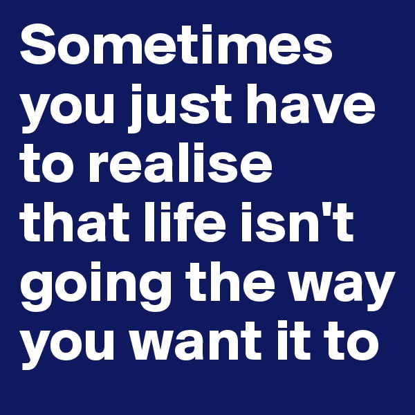 Sometimes you just have to realise that life isn't going the way you want it to