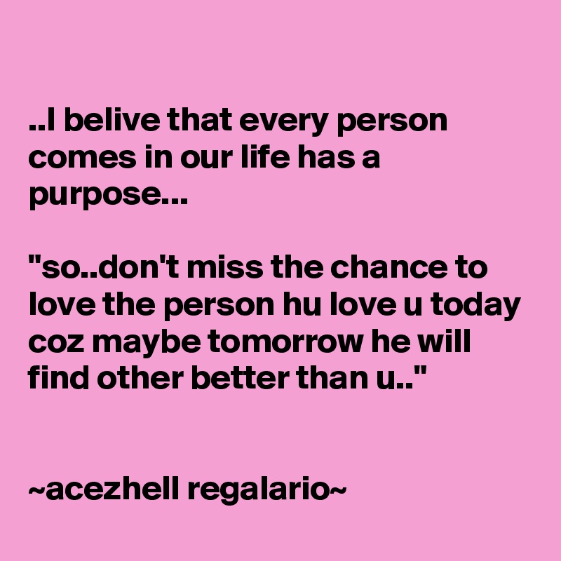 

..I belive that every person comes in our life has a purpose...

"so..don't miss the chance to love the person hu love u today coz maybe tomorrow he will find other better than u.."


~acezhell regalario~