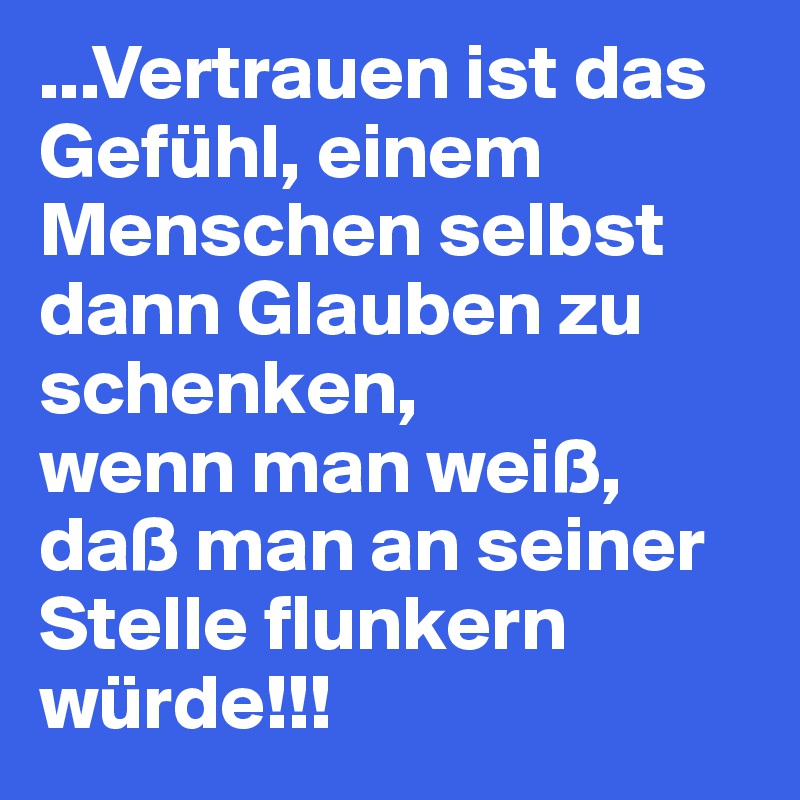 ...Vertrauen ist das Gefühl, einem Menschen selbst dann Glauben zu schenken, 
wenn man weiß, 
daß man an seiner Stelle flunkern würde!!!