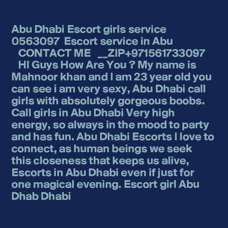
Abu Dhabi Escort girls service   0563097  Escort service in Abu 
   CONTACT ME   __ZIP+971561733097        HI Guys How Are You ? My name is Mahnoor khan and I am 23 year old you can see i am very sexy, Abu Dhabi call girls with absolutely gorgeous boobs. Call girls in Abu Dhabi Very high energy, so always in the mood to party and has fun. Abu Dhabi Escorts I love to connect, as human beings we seek this closeness that keeps us alive, Escorts in Abu Dhabi even if just for one magical evening. Escort girl Abu Dhab Dhabi

