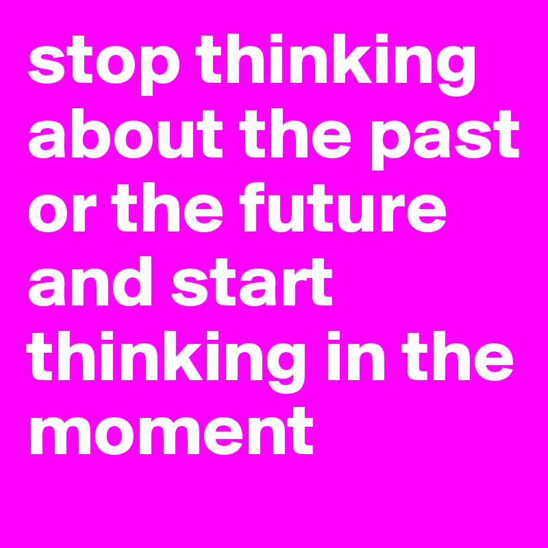 stop thinking about the past or the future and start thinking in the moment