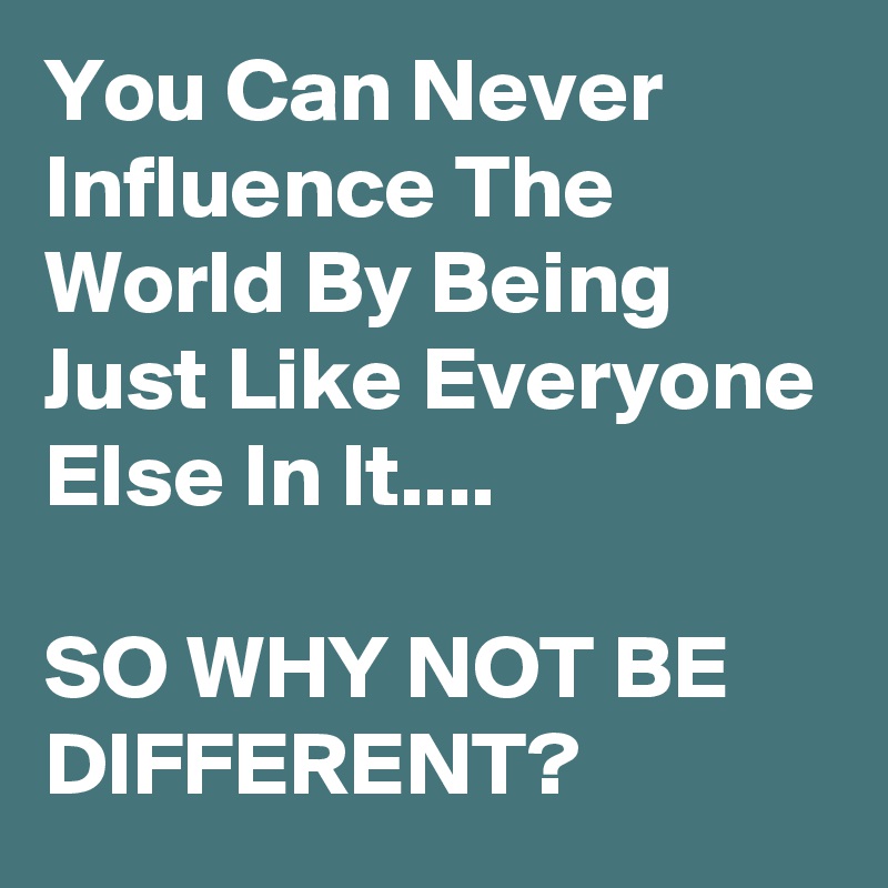 You Can Never Influence The World By Being Just Like