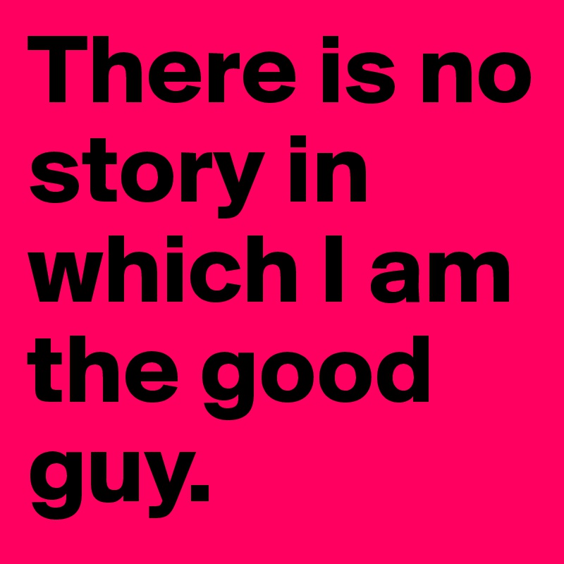 There is no story in which I am the good guy.