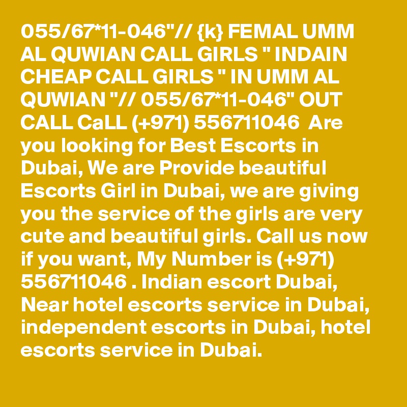 055/67*11-046"// {k} FEMAL UMM AL QUWIAN CALL GIRLS " INDAIN CHEAP CALL GIRLS " IN UMM AL QUWIAN "// 055/67*11-046" OUT CALL CaLL (+971) 556711046  Are you looking for Best Escorts in Dubai, We are Provide beautiful Escorts Girl in Dubai, we are giving you the service of the girls are very cute and beautiful girls. Call us now if you want, My Number is (+971) 556711046 . Indian escort Dubai, Near hotel escorts service in Dubai, independent escorts in Dubai, hotel escorts service in Dubai.